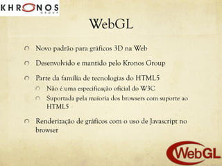 WebGL
!   Novo padrão para gráficos 3D na Web
!

Desenvolvido e mantido pelo Kronos Group

!   Parte da família de tecnologias do HTML5
!
!

!

Não é uma especificação oficial do W3C
Suportada pela maioria dos browsers com suporte ao
HTML5

Renderização de gráficos com o uso de Javascript no
browser

 