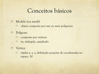 Conceitos básicos
!

Modelo (ou mesh)
!

!

objeto composto por um ou mais polígonos

Polígono
composto por vértices
!   ex. triângulo, quadrado
!

!

Vértice
!

triplas x, y, z, definindo posições de coordenadas no
espaço 3d

 