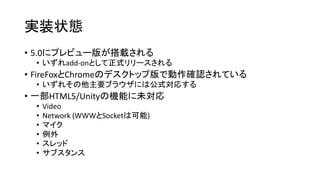 実装状態
• 5.0にプレビュー版が搭載される
• いずれadd-onとして正式リリースされる
• FireFoxとChromeのデスクトップ版で動作確認されている
• いずれその他主要ブラウザには公式対応する
• 一部HTML5/Unityの機能に未対応
• Video
• Network (WWWとSocketは可能)
• マイク
• 例外
• スレッド
• サブスタンス
 