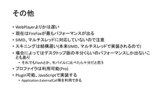 その他
• WebPlayerよりかは遅い
• 現在はFireFoxが最もパフォーマンスが出る
• SIMD、マルチスレッドに対応していないので注意
• スキニングは結構遅い(本来SIMD、マルチスレッドで実装されるので)
• 場合によってはデスクトップ版の半分くらいのパフォーマンスしか出ないこ
ともあり
• それでもFlashとか、モバイルに比べたら十分だと思う
• プロファイラは利用可能(Pro)
• Plugin可能、JavaScriptで実装する
• Application.ExternalCall等を利用できる
 