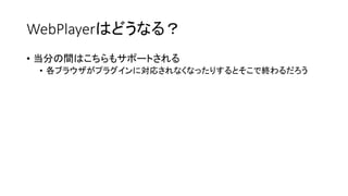 WebPlayerはどうなる？
• 当分の間はこちらもサポートされる
• 各ブラウザがプラグインに対応されなくなったりするとそこで終わるだろう
 