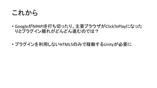 これから
• GoogleがNPAPIを打ち切ったり、主要ブラウザがClickToPlayになった
りとプラグイン離れがどんどん進むのでは？
• プラグインを利用しないHTML5のみで稼働するUnityが必要に
 