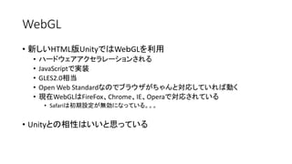 WebGL
• 新しいHTML版UnityではWeｂGLを利用
• ハードウェアアクセラレーションされる
• JavaScriptで実装
• GLES2.0相当
• Open Web Standardなのでブラウザがちゃんと対応していれば動く
• 現在WebGLはFireFox、Chrome、IE、Operaで対応されている
• Safariは初期設定が無効になっている。。。
• Unityとの相性はいいと思っている
 