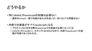 どうやるか
• 特にWebGLやJavaScriptの知識は必要ない
• 通常のUnityと一緒で知識があれば尚良いが、別になくても問題はない
• 内部での実装がすべてJavaScriptになる
• プラグインなどを作る際はJavaScriptでの実装が必要になってくる
• UnityランタイムはC++、スクリプトはC#などなので、内部でJavaScriptへの変
換が自動でおこなわれる。
 