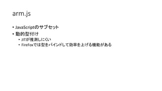 arm.js
• JavaScriptのサブセット
• 動的型付け
• JITが推測しにくい
• FireFoxでは型をバインドして効率を上げる機能がある
 