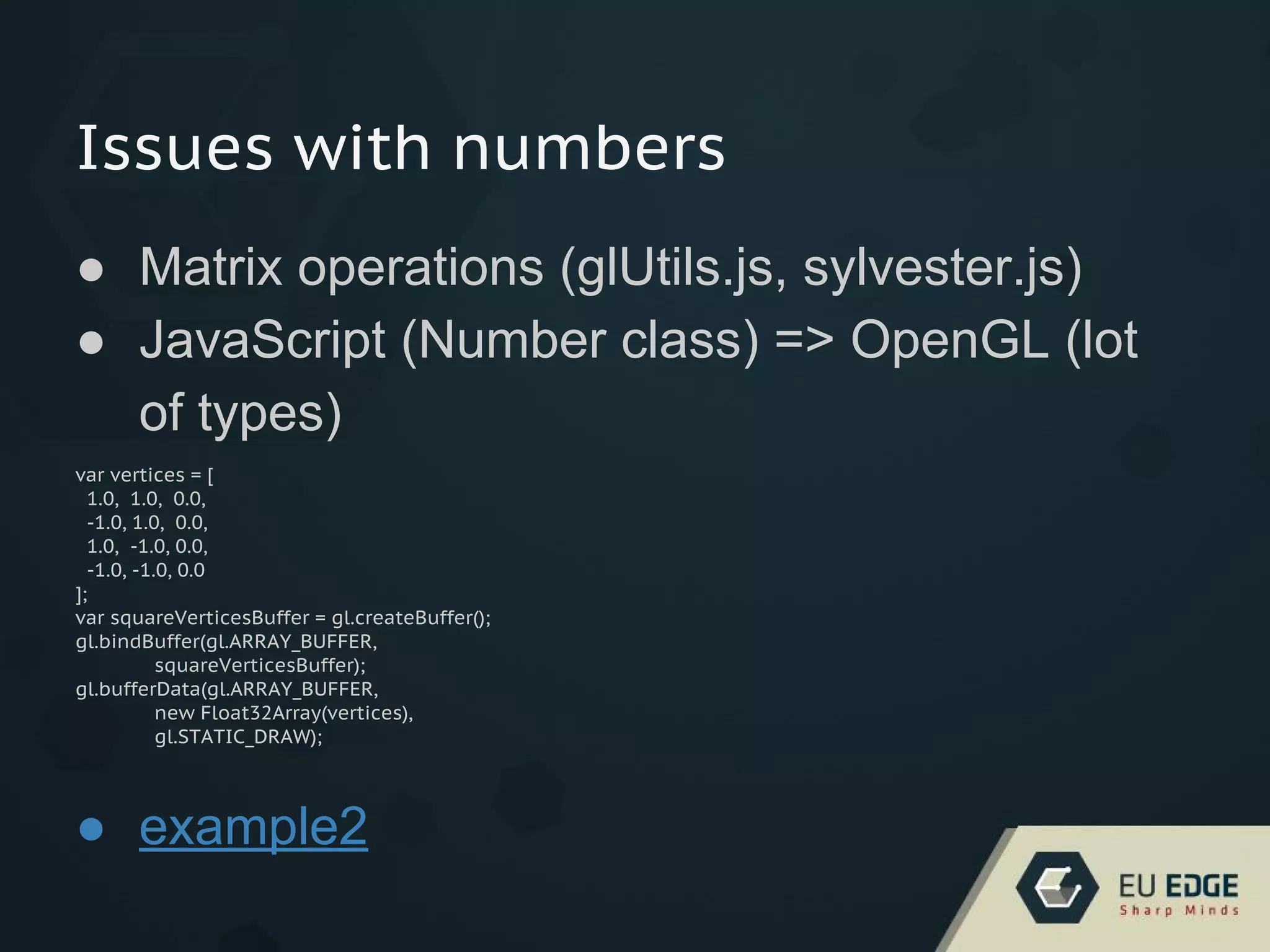 Issues with numbers
● Matrix operations (glUtils.js, sylvester.js)
● JavaScript (Number class) => OpenGL (lot
of types)
var vertices = [
1.0, 1.0, 0.0,
-1.0, 1.0, 0.0,
1.0, -1.0, 0.0,
-1.0, -1.0, 0.0
];
var squareVerticesBuffer = gl.createBuffer();
gl.bindBuffer(gl.ARRAY_BUFFER,
squareVerticesBuffer);
gl.bufferData(gl.ARRAY_BUFFER,
new Float32Array(vertices),
gl.STATIC_DRAW);
● example2
 