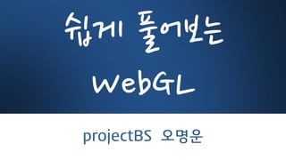 쉽게 풀어보는
WebGL
projectBS 오명운
 