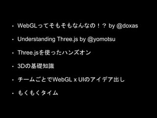 • WebGLってそもそもなんなの！？ by @doxas
• Understanding Three.js by @yomotsu
• Three.jsを使ったハンズオン
• 3Dの基礎知識
• チームごとでWebGL x UIのアイデア出し
• もくもくタイム
 