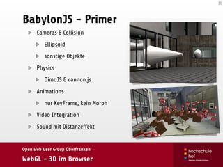 Open Web User Group Oberfranken
WebGL - 3D im Browser
BabylonJS - Primer
Cameras & Collision
Ellipsoid
sonstige Objekte
Physics
OimoJS & cannon.js
Animations
nur KeyFrame, kein Morph
Video Integration
Sound mit Distanzeffekt
10
 