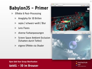 Open Web User Group Oberfranken
WebGL - 3D im Browser
BabylonJS - Primer
Effekte & Post-Processing
Anaglphy für 3D Brillen
sepia / schwarz-weiß / Blur
Lens Flares
diverse Farbanpassungen
Screen Space Ambient Occlusion 
(Schatten durch Tiefen)
eigene Effekte via Shader
12
 