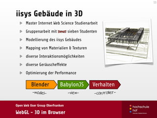 Open Web User Group Oberfranken
WebGL - 3D im Browser
iisys Gebäude in 3D
Master Internet Web Science Studienarbeit
Gruppenarbeit mit neun sieben Studenten
Modellierung des iisys Gebäudes
Mapping von Materialien & Texturen
diverse Interaktionsmöglichkeiten
diverse Geräuscheffekte
Optimierung der Performance
13
Blender BabylonJS Verhalten
-model- -view- -controller-
 