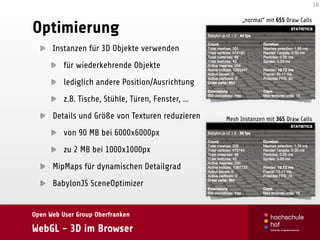 Open Web User Group Oberfranken
WebGL - 3D im Browser
Optimierung
Instanzen für 3D Objekte verwenden
für wiederkehrende Objekte
lediglich andere Position/Ausrichtung
z.B. Tische, Stühle, Türen, Fenster, …
Details und Größe von Texturen reduzieren
von 90 MB bei 6000x6000px
zu 2 MB bei 1000x1000px
MipMaps für dynamischen Detailgrad
BabylonJS SceneOptimizer
18
„normal“ mit 655 Draw Calls
Mesh Instanzen mit 365 Draw Calls
 