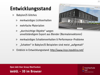 Open Web User Group Oberfranken
WebGL - 3D im Browser
Entwicklungsstand
BabylonJS Glitches
merkwürdiges Lichtverhalten
mehrfache Materialien
„durchsichtige Objekte“ wegen 
unvollständigem Export aus Blender (Normalenvektoren)
merkwürdiges Schattenverhalten & Performance-Probleme
„Schatten“ in BabylonJS Beispielen sind meist „aufgemalt“
Einblick in Entwicklungsstand: http://www.iisys.inpublica.net/
20
 