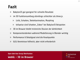 Open Web User Group Oberfranken
WebGL - 3D im Browser
Fazit
BabylonJS gut geeignet für schnelle Resultate
im 3D Funktionsumfang allerdings schlechter als three.js
Licht, Schatten, Skelettanimation, Morphing
teilweise sind Schatten „Fakes“ bei BabylonJS Beispielen
3D im Browser bleibt trickreiche Illusion der Wirklichkeit
Komponentendenken während Modellierung in Blender wichtig
Performance & Detailgrad sind die Knackpunkte
GLSL Kenntnisse hilfreich, aber nicht erforderlich
21
 