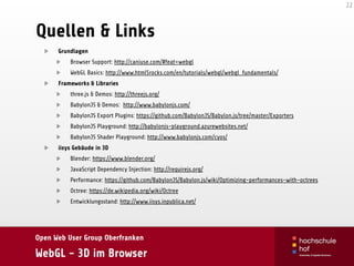 Open Web User Group Oberfranken
WebGL - 3D im Browser
Quellen & Links
22
Grundlagen
Browser Support: http://caniuse.com/#feat=webgl
WebGL Basics: http://www.html5rocks.com/en/tutorials/webgl/webgl_fundamentals/
Frameworks & Libraries
three.js & Demos: http://threejs.org/
BabylonJS & Demos: http://www.babylonjs.com/
BabylonJS Export Plugins: https://github.com/BabylonJS/Babylon.js/tree/master/Exporters
BabylonJS Playground: http://babylonjs-playground.azurewebsites.net/
BabylonJS Shader Playground: http://www.babylonjs.com/cyos/
iisys Gebäude in 3D
Blender: https://www.blender.org/
JavaScript Dependency Injection: http://requirejs.org/
Performance: https://github.com/BabylonJS/Babylon.js/wiki/Optimizing-performances-with-octrees
Octree: https://de.wikipedia.org/wiki/Octree
Entwicklungsstand: http://www.iisys.inpublica.net/
 