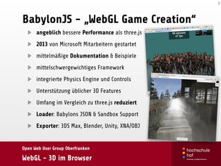 Open Web User Group Oberfranken
WebGL - 3D im Browser
BabylonJS - „WebGL Game Creation“
angeblich bessere Performance als three.js
2013 von Microsoft Mitarbeitern gestartet
mittelmäßige Dokumentation & Beispiele
mittelschwergewichtiges Framework
integrierte Physics Engine und Controls
Unterstützung üblicher 3D Features
Umfang im Vergleich zu three.js reduziert
Loader: Babylons JSON & Sandbox Support
Exporter: 3DS Max, Blender, Unity, XNA/OBJ
8
 