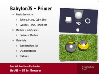 Open Web User Group Oberfranken
WebGL - 3D im Browser
BabylonJS - Primer
Basis Geometrie
Sphere, Plane, Cube, Line
Cylinder, Torus, TorusKnot
Meshes & SubMeshes
InstancedMeshes
Materials
StandardMaterial
ShaderMaterial
Textures
9
 