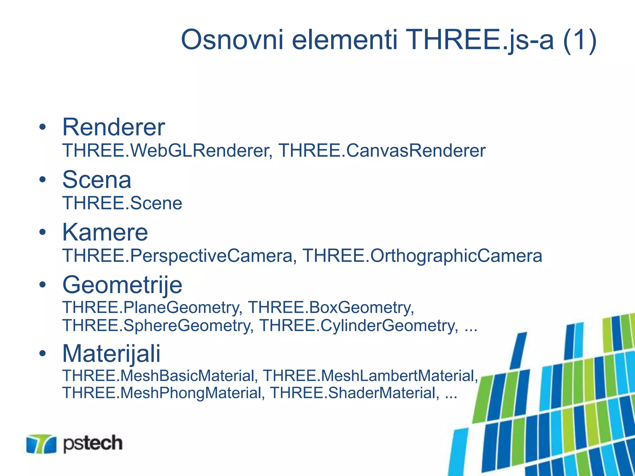 Osnovni elementi THREE.js-a (1)
• Renderer
THREE.WebGLRenderer, THREE.CanvasRenderer
• Scena
THREE.Scene
• Kamere
THREE.PerspectiveCamera, THREE.OrthographicCamera
• Geometrije
THREE.PlaneGeometry, THREE.BoxGeometry,
THREE.SphereGeometry, THREE.CylinderGeometry, ...
• Materijali
THREE.MeshBasicMaterial, THREE.MeshLambertMaterial,
THREE.MeshPhongMaterial, THREE.ShaderMaterial, ...
 