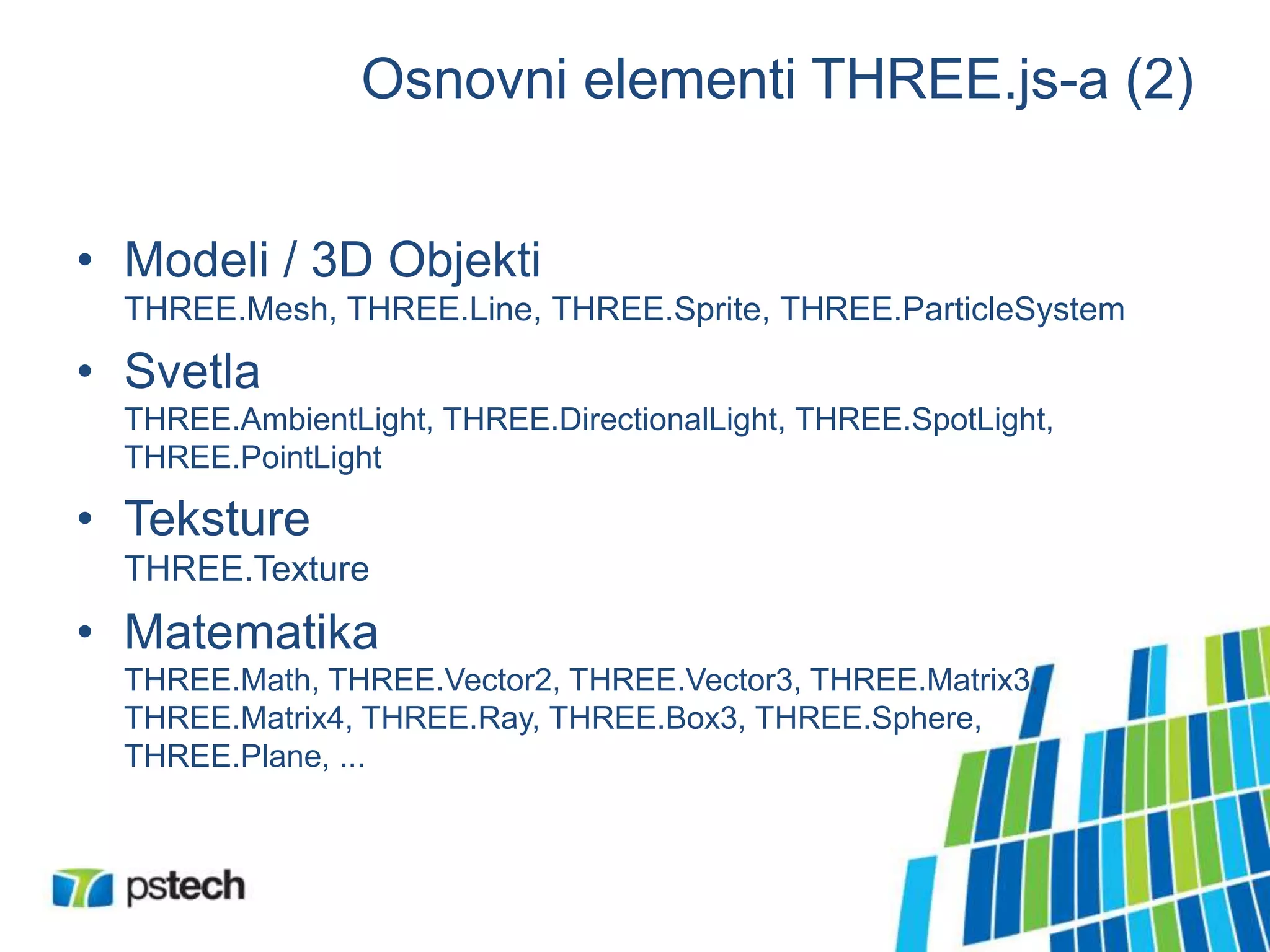 Osnovni elementi THREE.js-a (2)
• Modeli / 3D Objekti
THREE.Mesh, THREE.Line, THREE.Sprite, THREE.ParticleSystem
• Svetla
THREE.AmbientLight, THREE.DirectionalLight, THREE.SpotLight,
THREE.PointLight
• Teksture
THREE.Texture
• Matematika
THREE.Math, THREE.Vector2, THREE.Vector3, THREE.Matrix3,
THREE.Matrix4, THREE.Ray, THREE.Box3, THREE.Sphere,
THREE.Plane, ...
 
