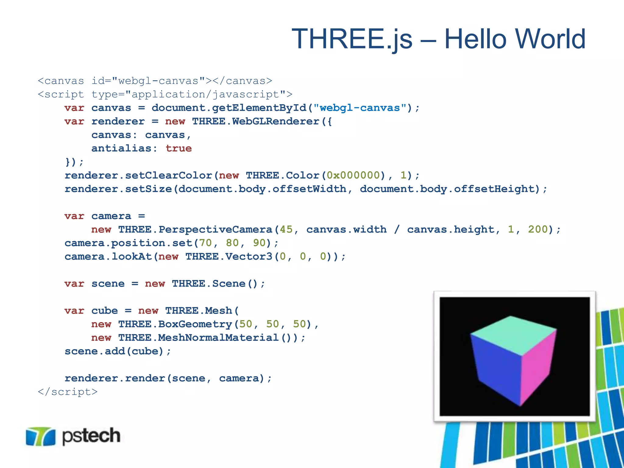 THREE.js – Hello World
<canvas id="webgl-canvas"></canvas>
<script type="application/javascript">
var canvas = document.getElementById("webgl-canvas");
var renderer = new THREE.WebGLRenderer({
canvas: canvas,
antialias: true
});
renderer.setClearColor(new THREE.Color(0x000000), 1);
renderer.setSize(document.body.offsetWidth, document.body.offsetHeight);
var camera =
new THREE.PerspectiveCamera(45, canvas.width / canvas.height, 1, 200);
camera.position.set(70, 80, 90);
camera.lookAt(new THREE.Vector3(0, 0, 0));
var scene = new THREE.Scene();
var cube = new THREE.Mesh(
new THREE.BoxGeometry(50, 50, 50),
new THREE.MeshNormalMaterial());
scene.add(cube);
renderer.render(scene, camera);
</script>
 
