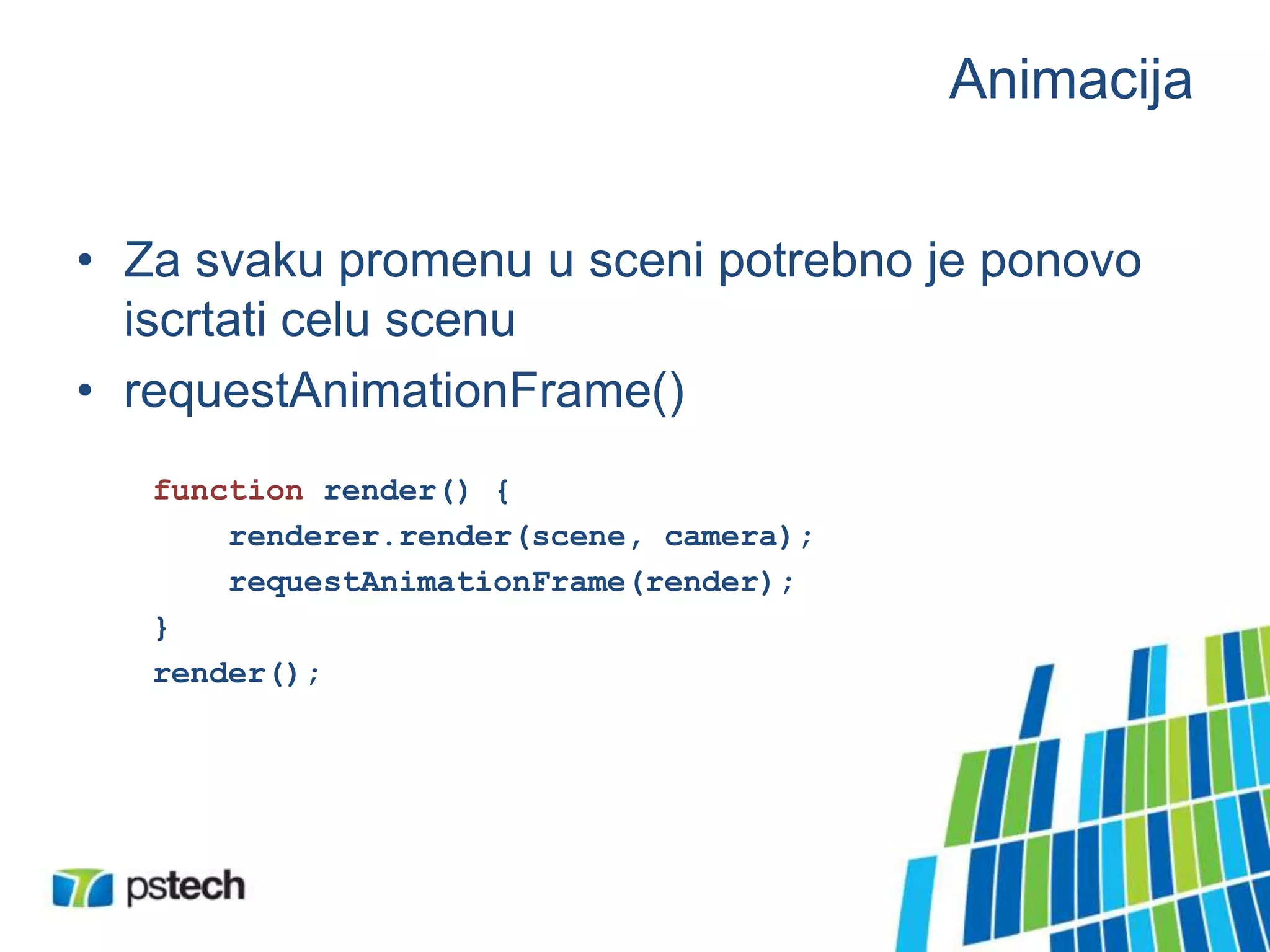 Animacija
• Za svaku promenu u sceni potrebno je ponovo
iscrtati celu scenu
• requestAnimationFrame()
function render() {
renderer.render(scene, camera);
requestAnimationFrame(render);
}
render();
 