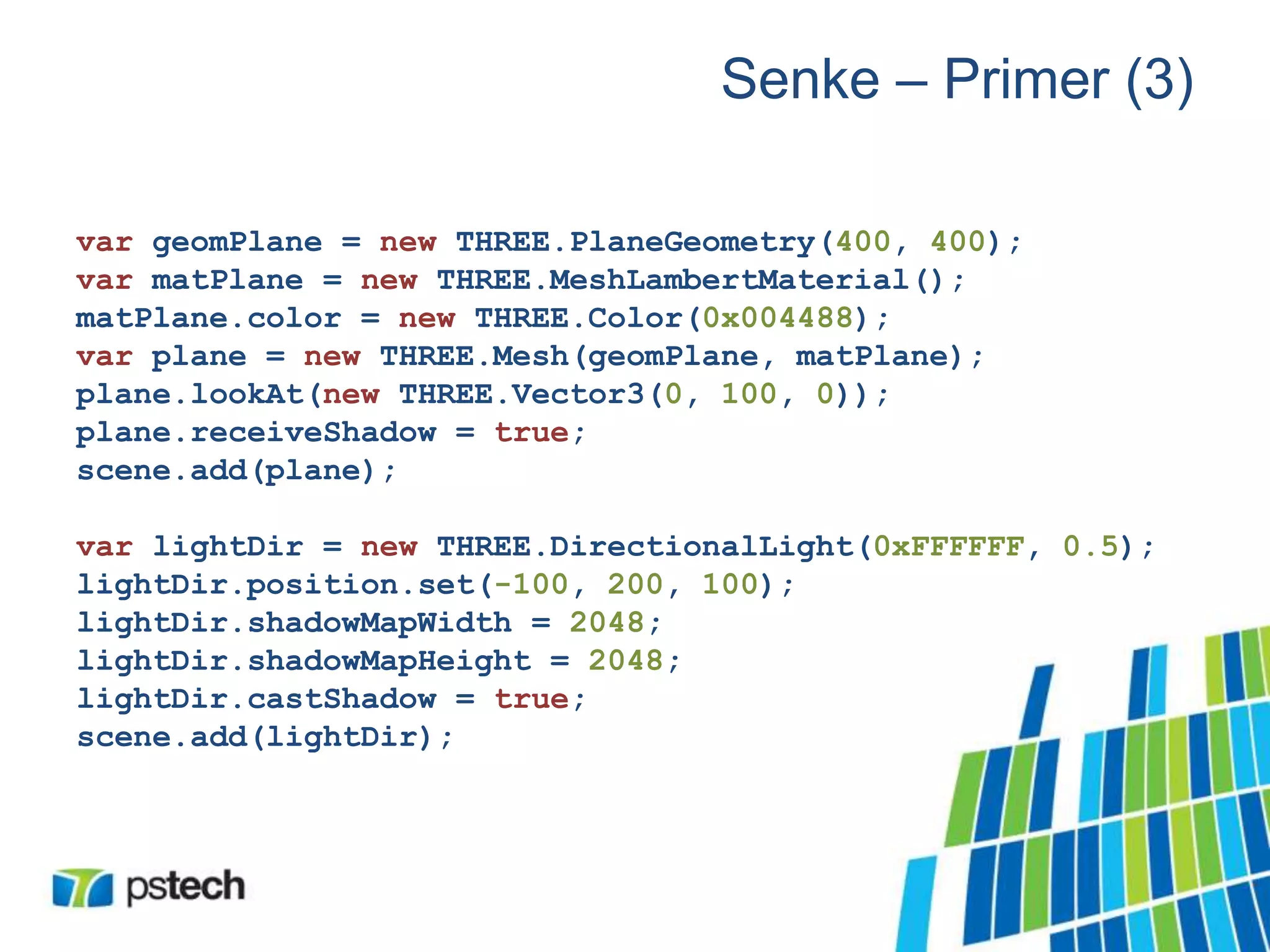 Senke – Primer (3)
var geomPlane = new THREE.PlaneGeometry(400, 400);
var matPlane = new THREE.MeshLambertMaterial();
matPlane.color = new THREE.Color(0x004488);
var plane = new THREE.Mesh(geomPlane, matPlane);
plane.lookAt(new THREE.Vector3(0, 100, 0));
plane.receiveShadow = true;
scene.add(plane);
var lightDir = new THREE.DirectionalLight(0xFFFFFF, 0.5);
lightDir.position.set(-100, 200, 100);
lightDir.shadowMapWidth = 2048;
lightDir.shadowMapHeight = 2048;
lightDir.castShadow = true;
scene.add(lightDir);
 