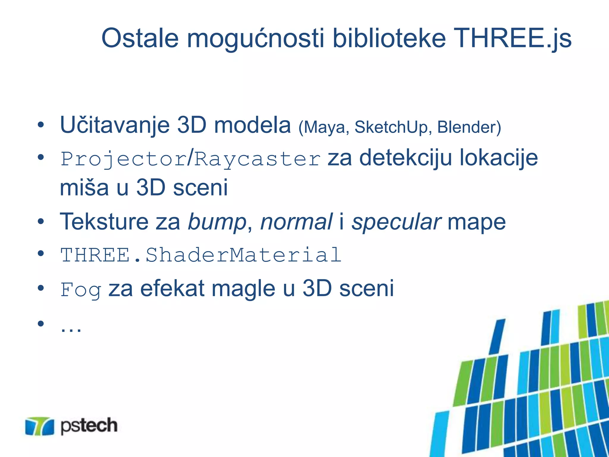 Ostale mogućnosti biblioteke THREE.js
• Učitavanje 3D modela (Maya, SketchUp, Blender)
• Projector/Raycaster za detekciju lokacije
miša u 3D sceni
• Teksture za bump, normal i specular mape
• THREE.ShaderMaterial
• Fog za efekat magle u 3D sceni
• …
 