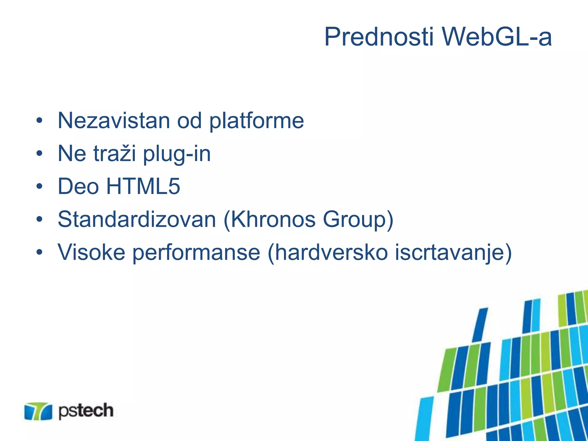 Prednosti WebGL-a
• Nezavistan od platforme
• Ne traži plug-in
• Deo HTML5
• Standardizovan (Khronos Group)
• Visoke performanse (hardversko iscrtavanje)
 