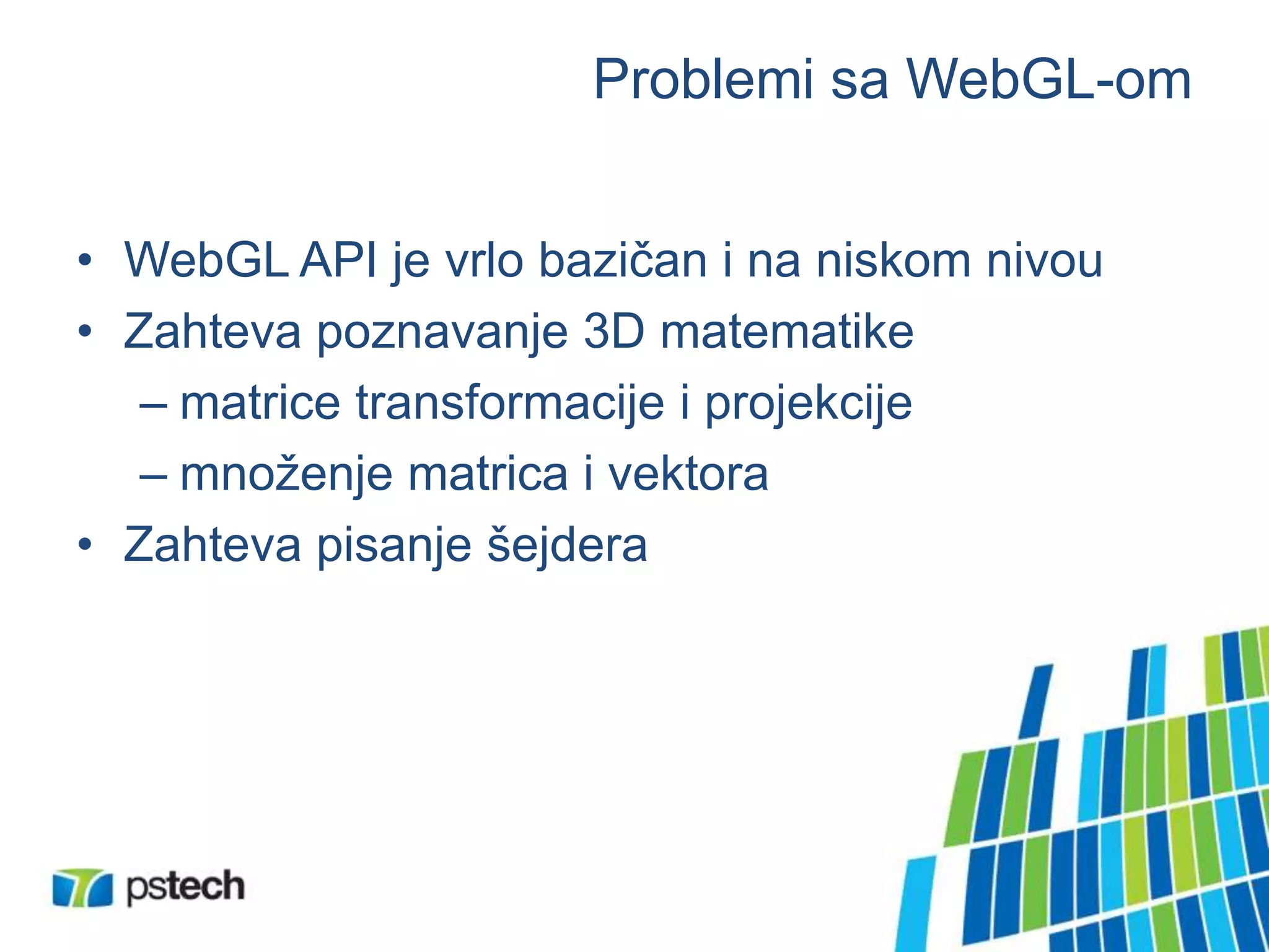 Problemi sa WebGL-om
• WebGL API je vrlo bazičan i na niskom nivou
• Zahteva poznavanje 3D matematike
– matrice transformacije i projekcije
– množenje matrica i vektora
• Zahteva pisanje šejdera
 