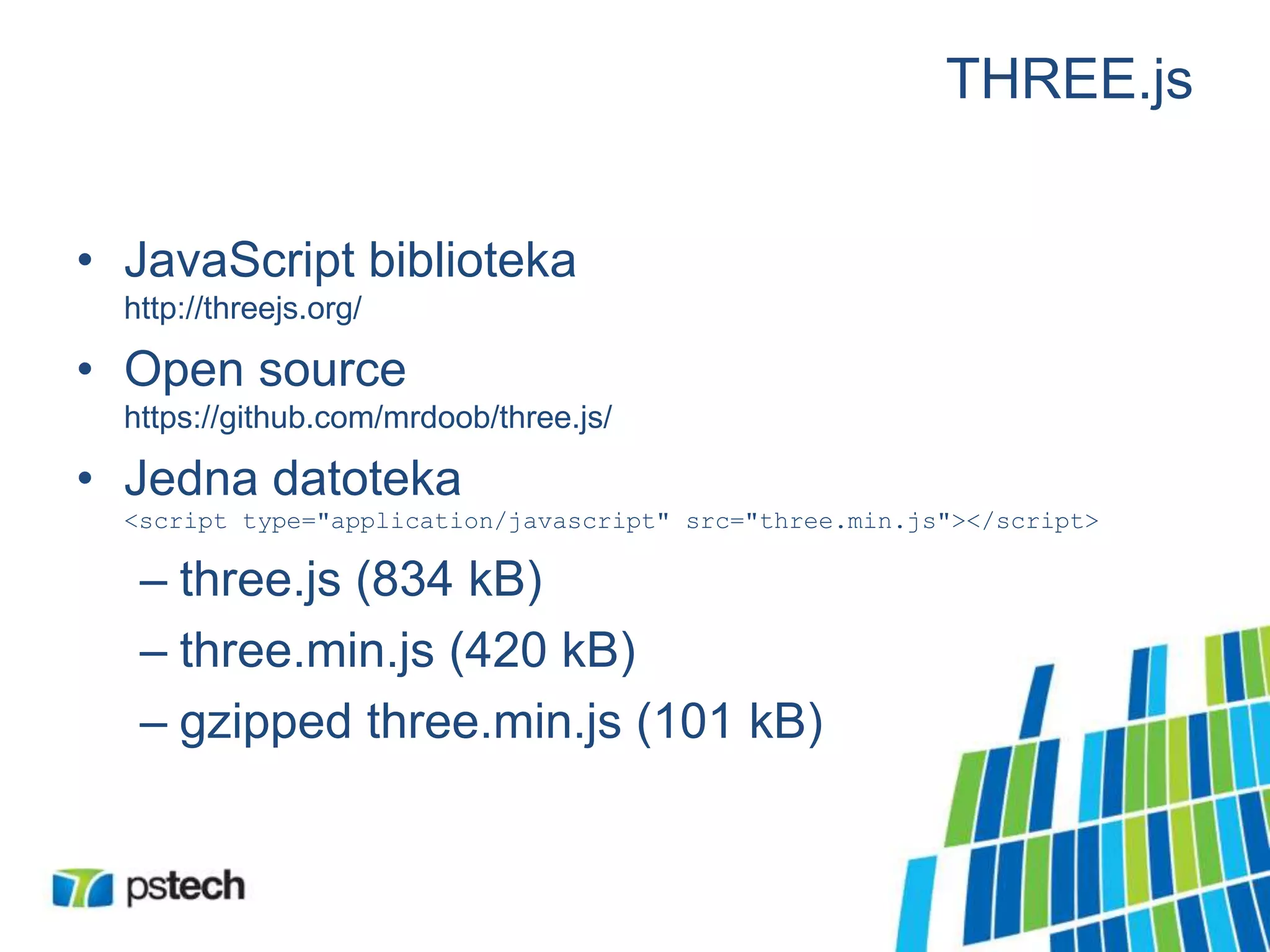 THREE.js
• JavaScript biblioteka
http://threejs.org/
• Open source
https://github.com/mrdoob/three.js/
• Jedna datoteka
<script type="application/javascript" src="three.min.js"></script>
– three.js (834 kB)
– three.min.js (420 kB)
– gzipped three.min.js (101 kB)
 