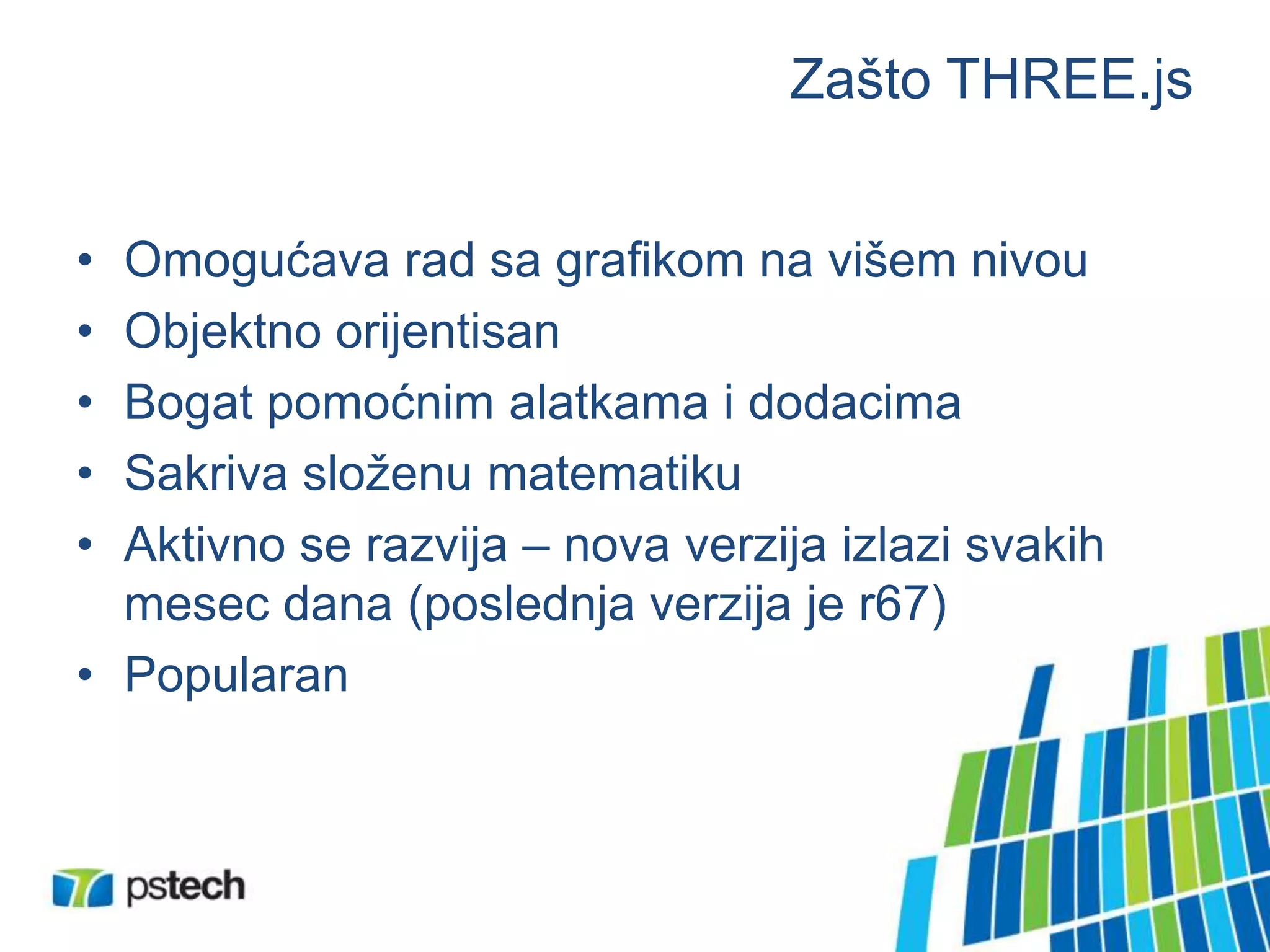 Zašto THREE.js
• Omogućava rad sa grafikom na višem nivou
• Objektno orijentisan
• Bogat pomoćnim alatkama i dodacima
• Sakriva složenu matematiku
• Aktivno se razvija – nova verzija izlazi svakih
mesec dana (poslednja verzija je r67)
• Popularan
 