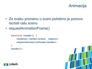 Animacija
• Za svaku promenu u sceni potrebno je ponovo
iscrtati celu scenu
• requestAnimationFrame()
function render() {
renderer.render(scene, camera);
requestAnimationFrame(render);
}
render();
 