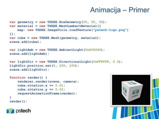 Animacija – Primer
var geometry = new THREE.BoxGeometry(50, 50, 50);
var material = new THREE.MeshLambertMaterial({
map: new THREE.ImageUtils.loadTexture("pstech-logo.png")
});
var cube = new THREE.Mesh(geometry, material);
scene.add(cube);
var lightAmb = new THREE.AmbientLight(0x404040);
scene.add(lightAmb);
var lightDir = new THREE.DirectionalLight(0xFFFFFF, 0.5);
lightDir.position.set(0, 200, 100);
scene.add(lightDir);
function render() {
renderer.render(scene, camera);
cube.rotation.x += 0.01;
cube.rotation.y += 0.02;
requestAnimationFrame(render);
}
render();
 