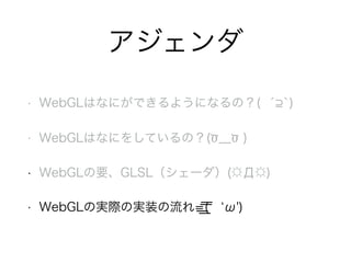 アジェンダ
• WebGLはなにができるようになるの？( ́ `)
• WebGLはなにをしているの？(Ծ﹏Ծ )
• WebGLの要、GLSL（シェーダ）(☼Д☼)
• WebGLの実際の実装の流れ=͟ ͟͞͞(  ω')
 