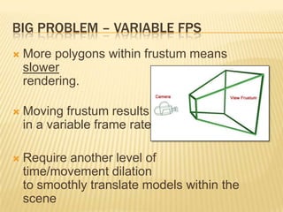 BIG PROBLEM – VARIABLE FPS
 More polygons within frustum means
slower
rendering.
 Moving frustum results
in a variable frame rate
 Require another level of
time/movement dilation
to smoothly translate models within the
scene
 