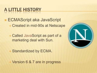 A LITTLE HISTORY
 ECMAScript aka JavaScript
 Created in mid-90s at Netscape
 Called JavaScript as part of a
marketing deal with Sun.
 Standardized by ECMA.
 Version 6 & 7 are in progress
 