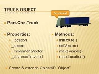 TRUCK OBJECT
 Port.Che.Truck
 Properties:
 _location
 _speed
 _movementVector
 _distanceTraveled
 Methods:
 initRoute()
 setVector()
 makeVisible()
 resetLocation()
I’m a truck!
 Create & extends Object4D “Object”
 
