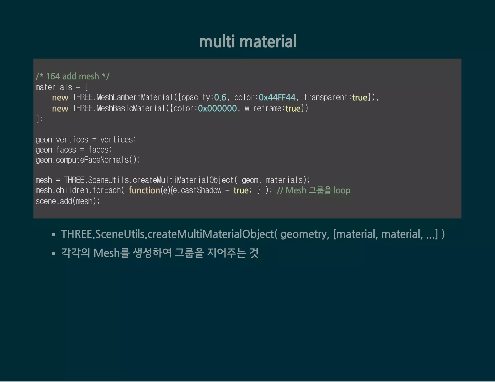 multi material
/* 164 add mesh */
materials = [
new THREE.MeshLambertMaterial({opacity:0.6, color:0x44FF44, transparent:true}),
new THREE.MeshBasicMaterial({color:0x000000, wireframe:true})
];
geom.vertices = vertices;
geom.faces = faces;
geom.computeFaceNormals();
mesh = THREE.SceneUtils.createMultiMaterialObject( geom, materials);
mesh.children.forEach( function(e){e.castShadow = true; } ); // Mesh 그룹을 loop
scene.add(mesh);
THREE.SceneUtils.createMultiMaterialObject( geometry, [material, material, ...] )
각각의 Mesh를 생성하여 그룹을 지어주는 것
 