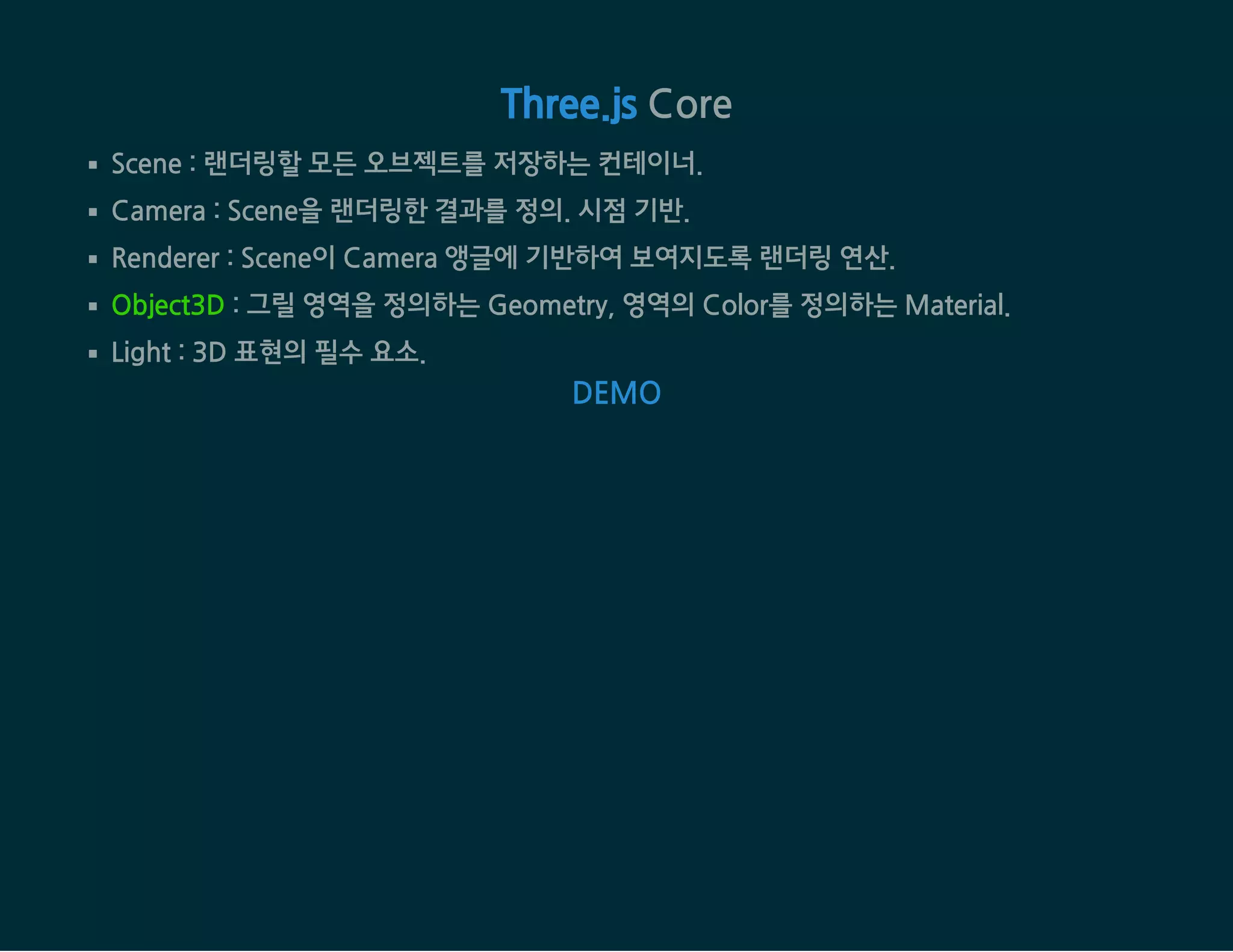  CoreThree.js
Scene : 랜더링할 모든 오브젝트를 저장하는 컨테이너.
Camera : Scene을 랜더링한 결과를 정의. 시점 기반.
Renderer : Scene이 Camera 앵글에 기반하여 보여지도록 랜더링 연산.
Object3D : 그릴 영역을 정의하는 Geometry, 영역의 Color를 정의하는 Material.
Light : 3D 표현의 필수 요소.
DEMO
 
