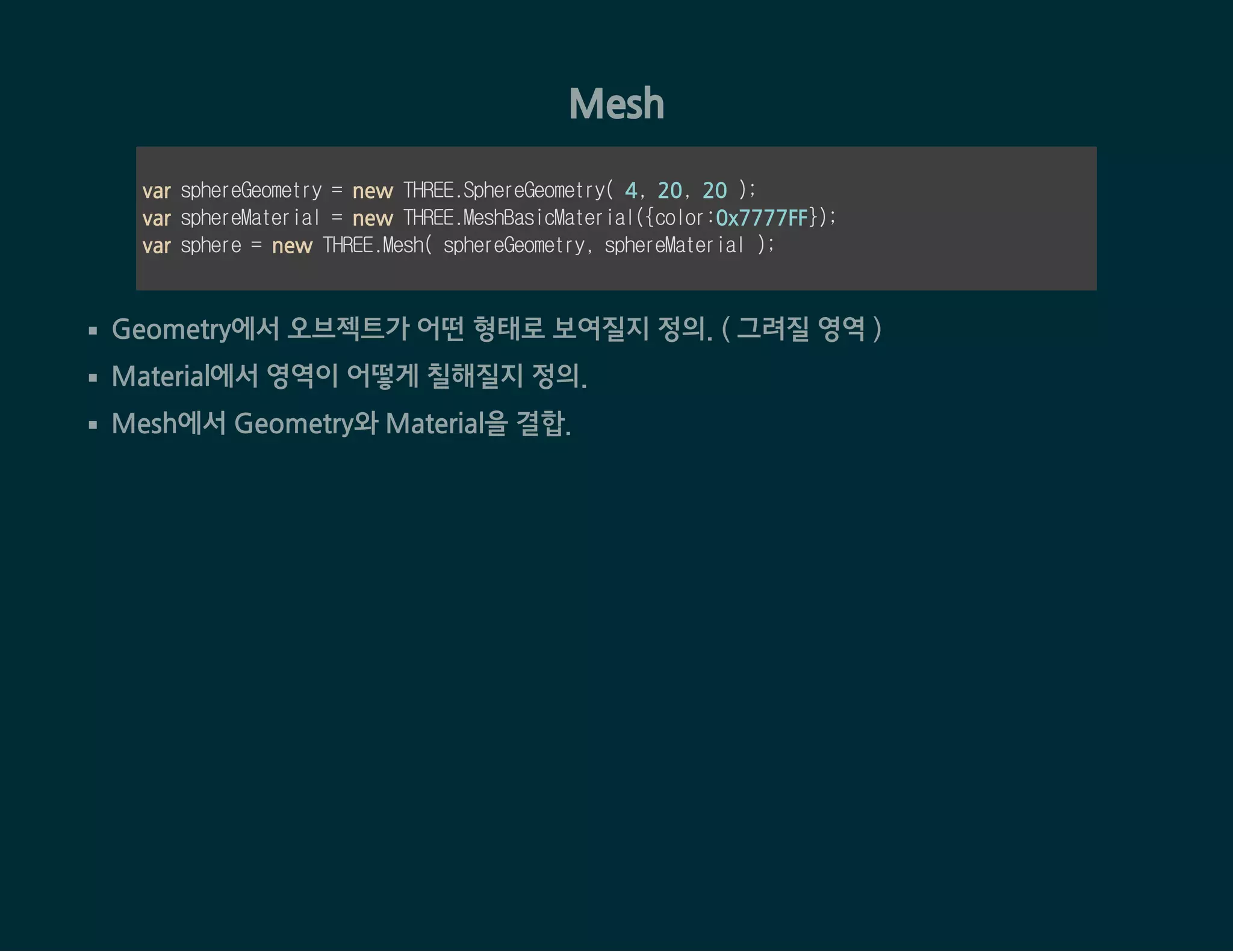 Mesh
var sphereGeometry = new THREE.SphereGeometry( 4, 20, 20 );
var sphereMaterial = new THREE.MeshBasicMaterial({color:0x7777FF});
var sphere = new THREE.Mesh( sphereGeometry, sphereMaterial );
Geometry에서 오브젝트가 어떤 형태로 보여질지 정의. ( 그려질 영역 )
Material에서 영역이 어떻게 칠해질지 정의.
Mesh에서 Geometry와 Material을 결합.
 