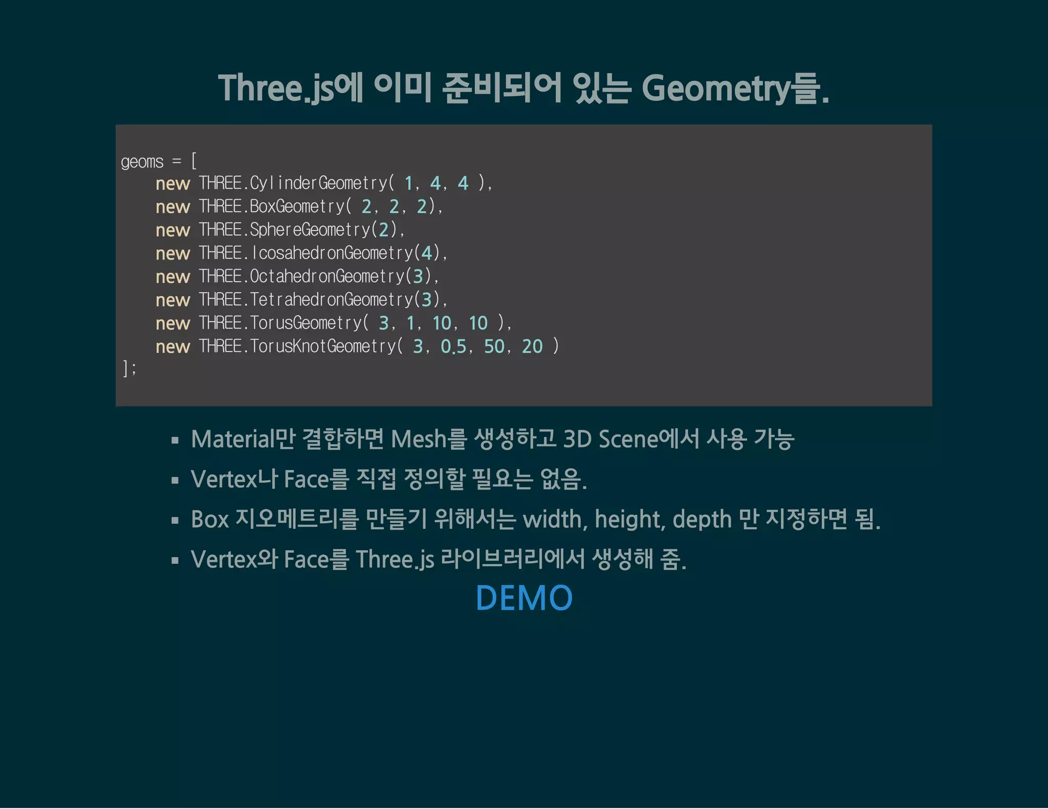 Three.js에 이미 준비되어 있는 Geometry들.
geoms = [
new THREE.CylinderGeometry( 1, 4, 4 ),
new THREE.BoxGeometry( 2, 2, 2),
new THREE.SphereGeometry(2),
new THREE.IcosahedronGeometry(4),
new THREE.OctahedronGeometry(3),
new THREE.TetrahedronGeometry(3),
new THREE.TorusGeometry( 3, 1, 10, 10 ),
new THREE.TorusKnotGeometry( 3, 0.5, 50, 20 )
];
Material만 결합하면 Mesh를 생성하고 3D Scene에서 사용 가능
Vertex나 Face를 직접 정의할 필요는 없음.
Box 지오메트리를 만들기 위해서는 width, height, depth 만 지정하면 됨.
Vertex와 Face를 Three.js 라이브러리에서 생성해 줌.
DEMO
 