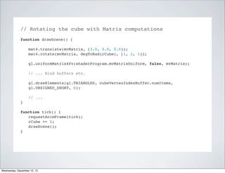 // Rotating the cube with Matrix computations
             function drawScene() {

                   mat4.translate(mvMatrix, [3.0, 0.0, 0.0]);
                   mat4.rotate(mvMatrix, degToRad(rCube), [1, 1, 1]);

                   gl.uniformMatrix4fv(shaderProgram.mvMatrixUniform, false, mvMatrix);

                   // ... Bind buffers etc.

                   gl.drawElements(gl.TRIANGLES, cubeVertexIndexBuffer.numItems,
                   gl.UNSIGNED_SHORT, 0);

                   // ...
             }

             function tick() {
                requestAnimFrame(tick);
                rCube += 1;
                drawScene();
             }




Wednesday, December 12, 12
 