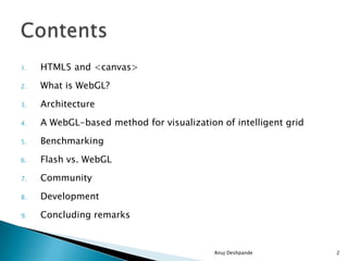 1. HTML5 and <canvas>
2. What is WebGL?
3. Architecture
4. A WebGL-based method for visualization of intelligent grid
5. Benchmarking
6. Flash vs. WebGL
7. Community
8. Development
9. Concluding remarks
Anuj Deshpande 2
 