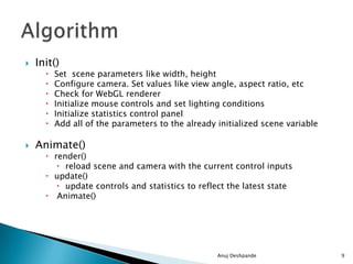  Init()
 Set scene parameters like width, height
 Configure camera. Set values like view angle, aspect ratio, etc
 Check for WebGL renderer
 Initialize mouse controls and set lighting conditions
 Initialize statistics control panel
 Add all of the parameters to the already initialized scene variable
 Animate()
 render()
 reload scene and camera with the current control inputs
 update()
 update controls and statistics to reflect the latest state
 Animate()
Anuj Deshpande 9
 