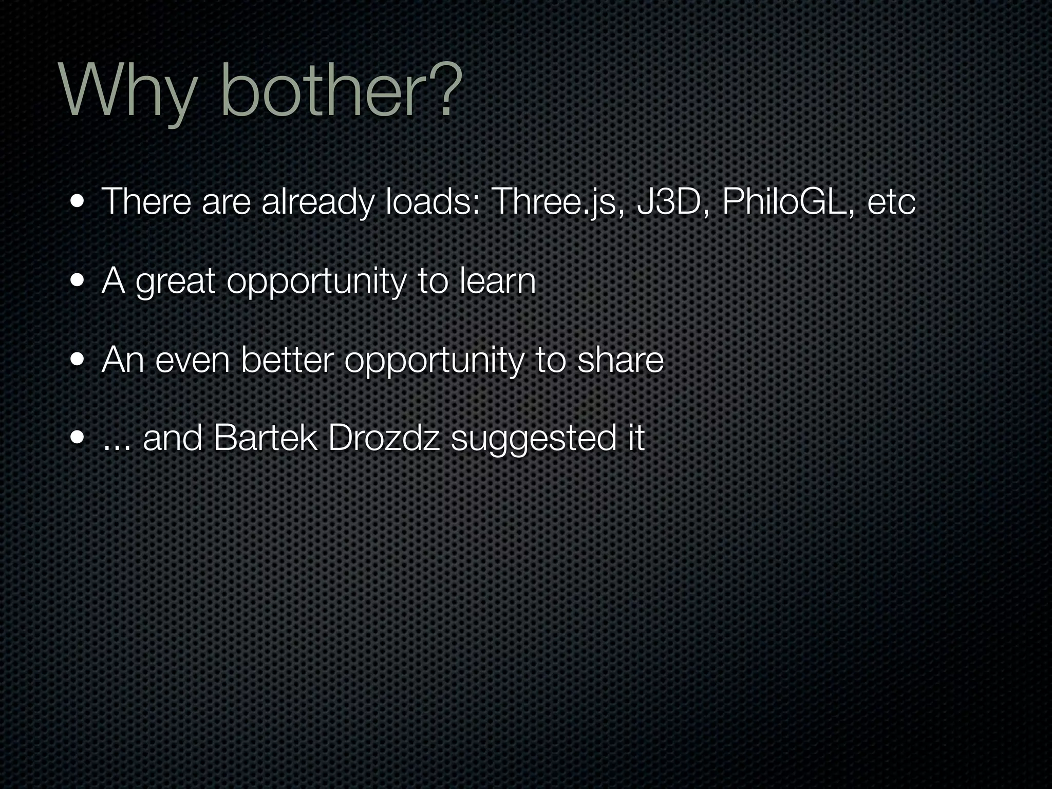 Why bother?
• There are already loads: Three.js, J3D, PhiloGL, etc

• A great opportunity to learn

• An even better opportunity to share

• ... and Bartek Drozdz suggested it
 