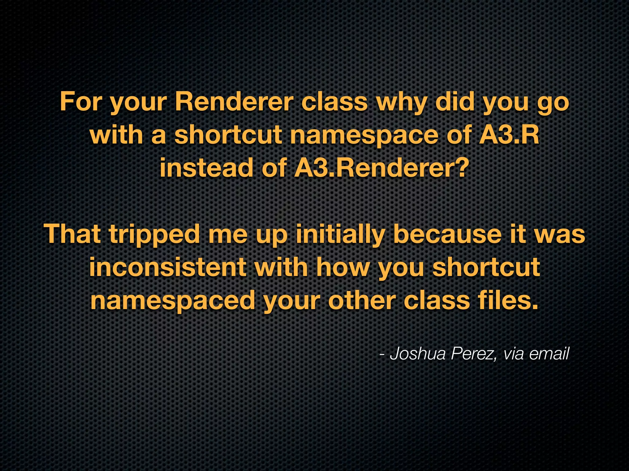 For your Renderer class why did you go
   with a shortcut namespace of A3.R
         instead of A3.Renderer?

That tripped me up initially because it was
   inconsistent with how you shortcut
   namespaced your other class ﬁles.
                          - Joshua Perez, via email
 