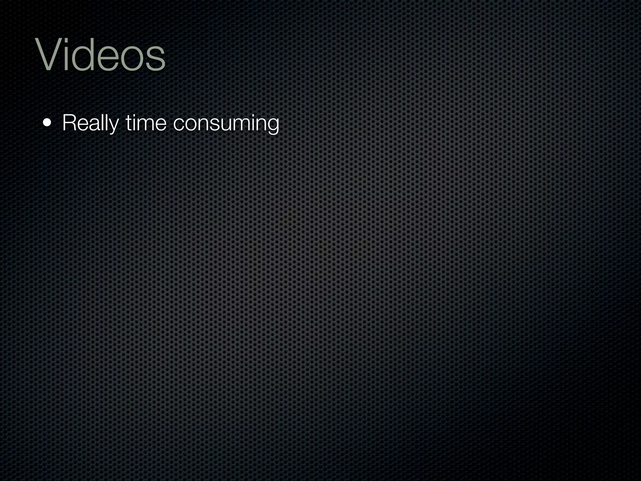 Videos
• Really time consuming
 