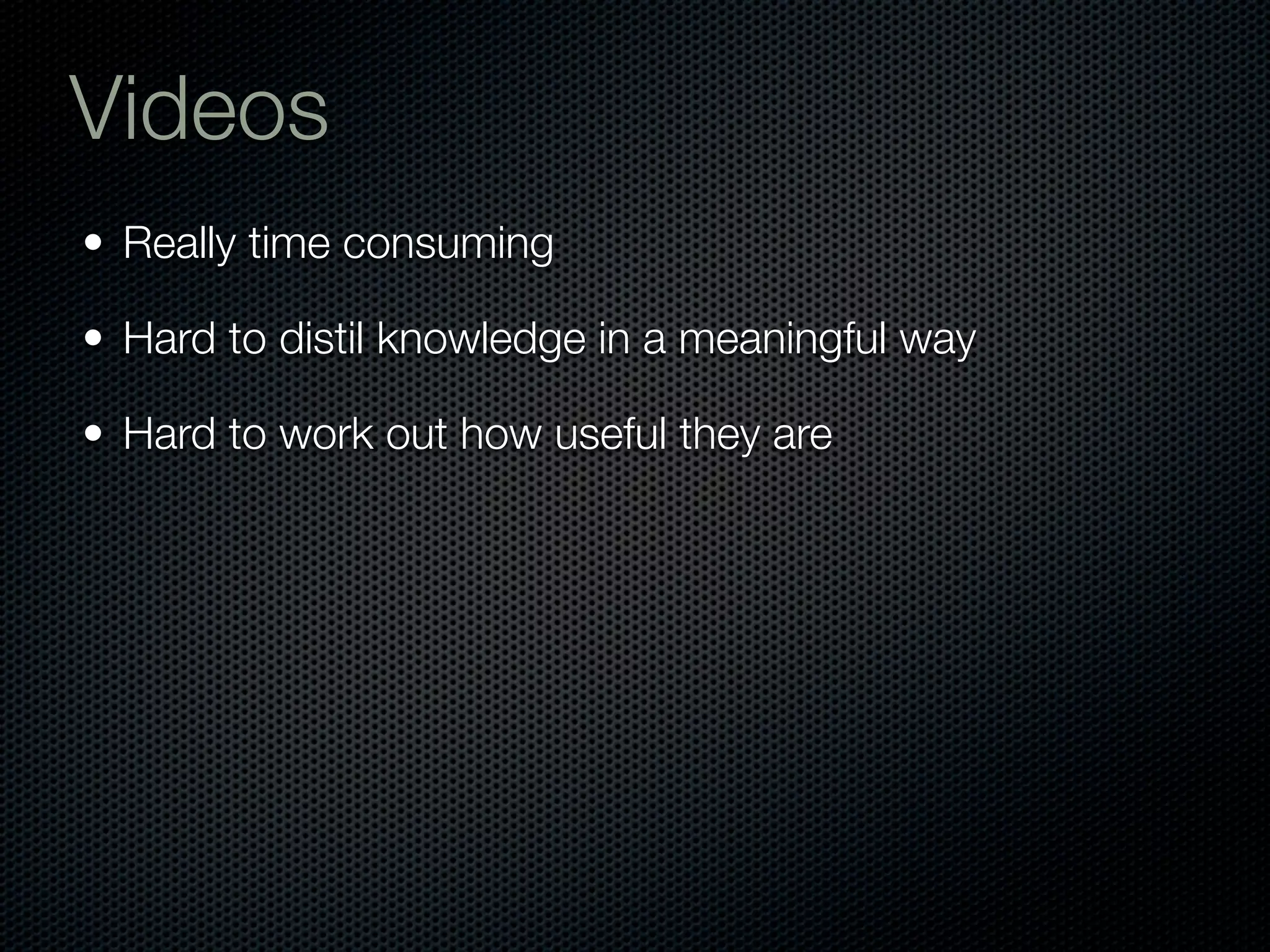 Videos
• Really time consuming

• Hard to distil knowledge in a meaningful way

• Hard to work out how useful they are
 