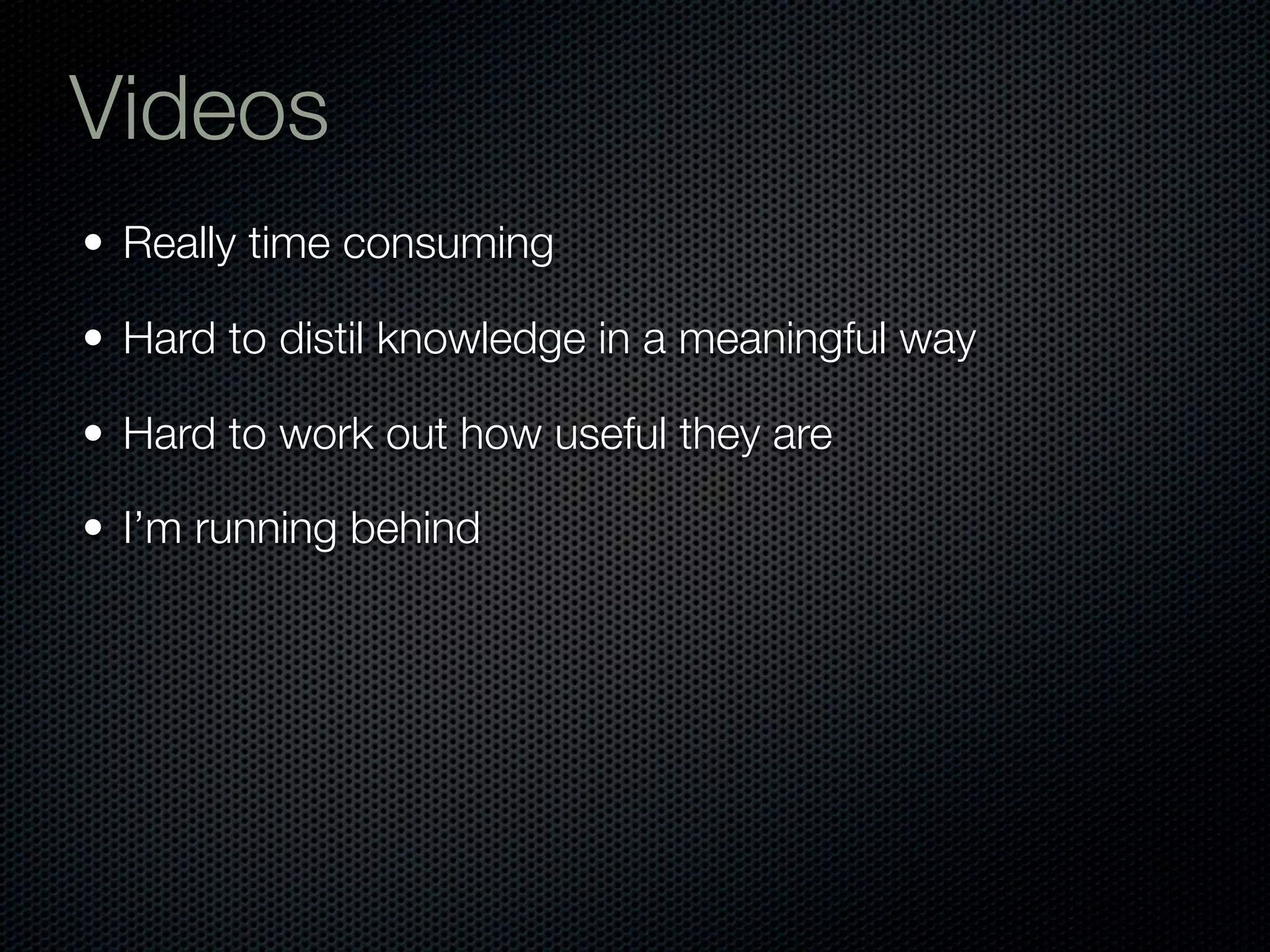 Videos
• Really time consuming

• Hard to distil knowledge in a meaningful way

• Hard to work out how useful they are

• I’m running behind
 