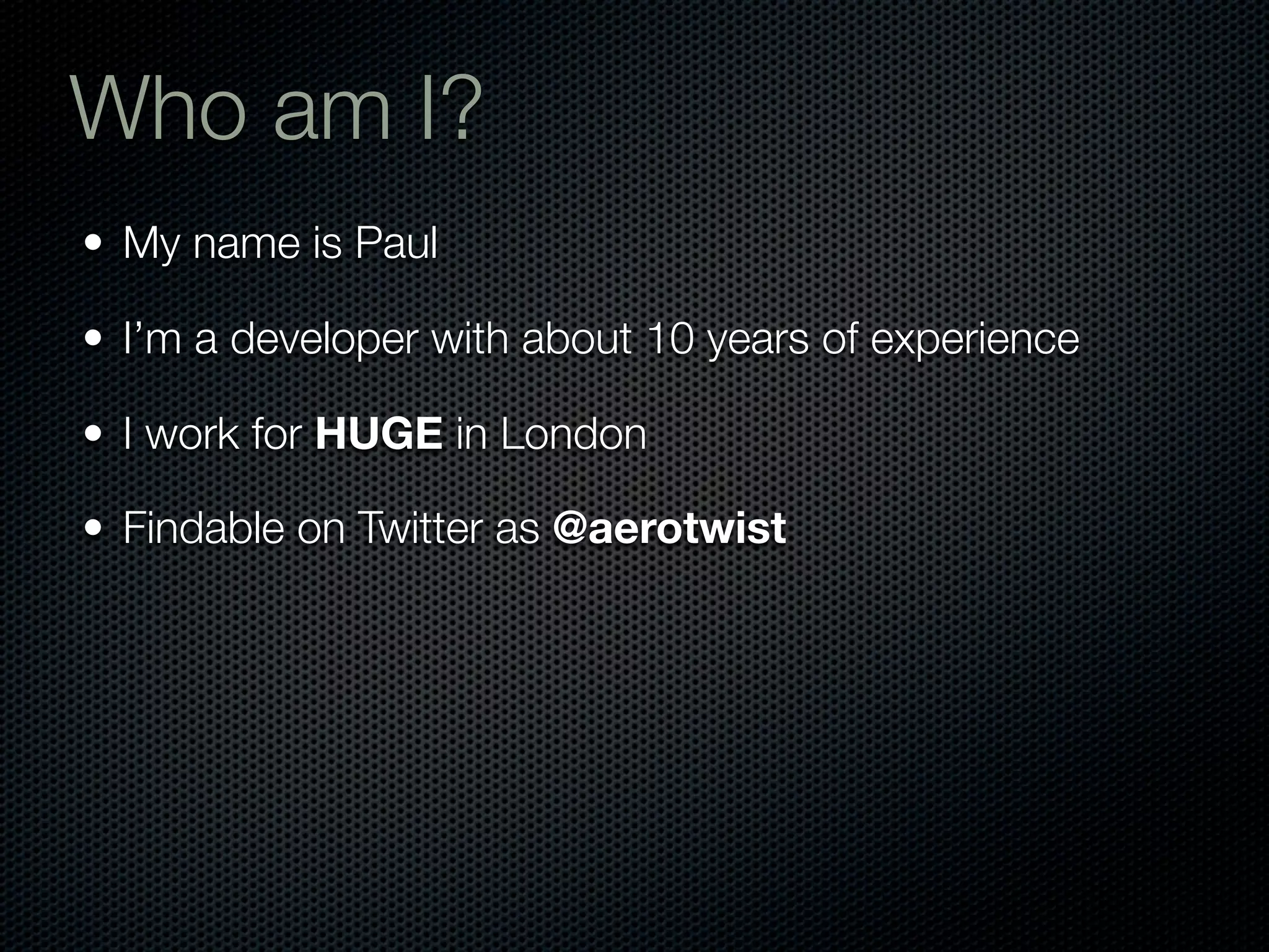Who am I?
• My name is Paul

• I’m a developer with about 10 years of experience

• I work for HUGE in London

• Findable on Twitter as @aerotwist
 
